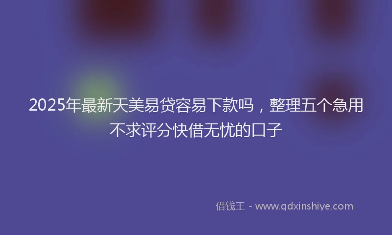 2025年最新天美易贷容易下款吗，整理五个急用不求评分快借无忧的口子