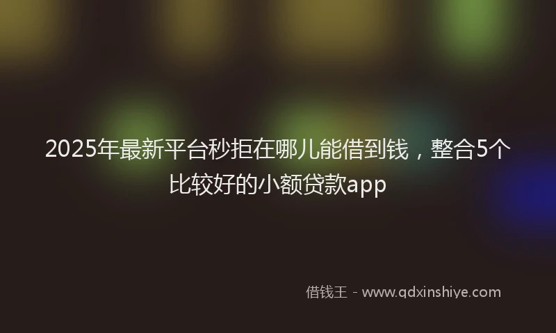 2025年最新平台秒拒在哪儿能借到钱，整合5个比较好的小额贷款app
