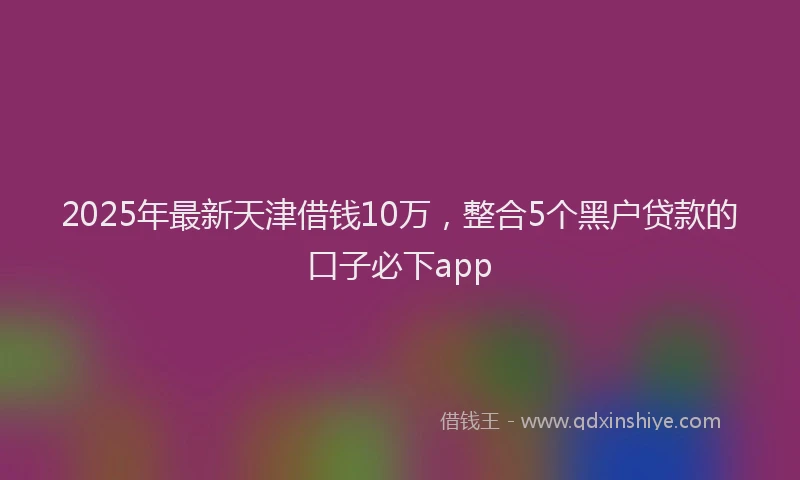 2025年最新天津借钱10万，整合5个黑户贷款的口子必下app