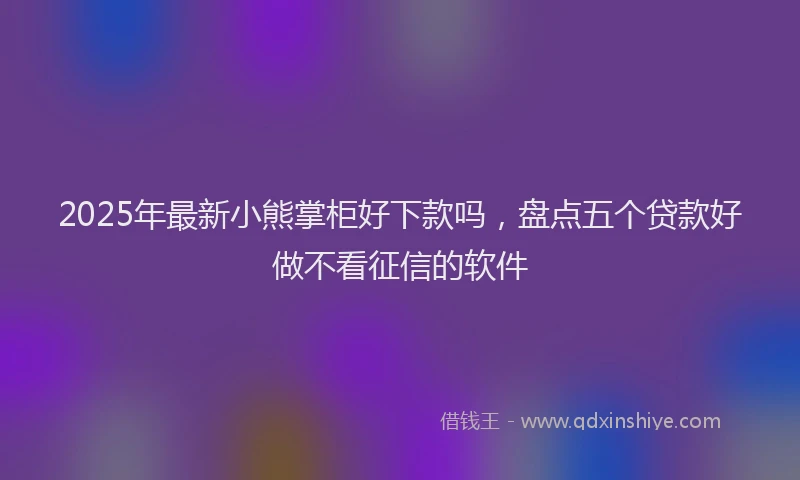 2025年最新小熊掌柜好下款吗，盘点五个贷款好做不看征信的软件