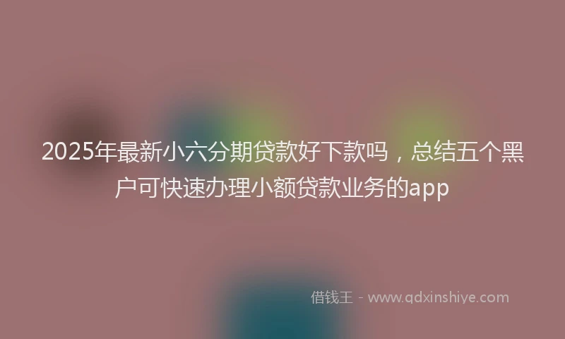 2025年最新小六分期贷款好下款吗，总结五个黑户可快速办理小额贷款业务的app