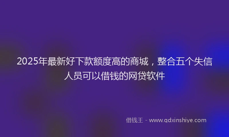 2025年最新好下款额度高的商城，整合五个失信人员可以借钱的网贷软件