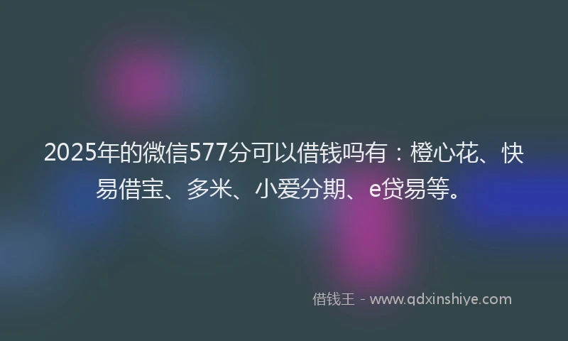 2025年的微信577分可以借钱吗有：橙心花、快易借宝、多米、小爱分期、e贷易等。