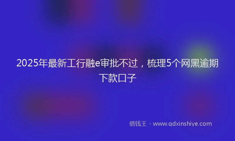 2025年最新工行融e审批不过，梳理5个网黑逾期下款口子