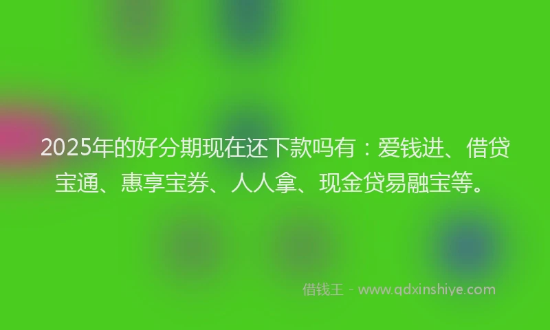 2025年的好分期现在还下款吗有：爱钱进、借贷宝通、惠享宝券、人人拿、现金贷易融宝等。