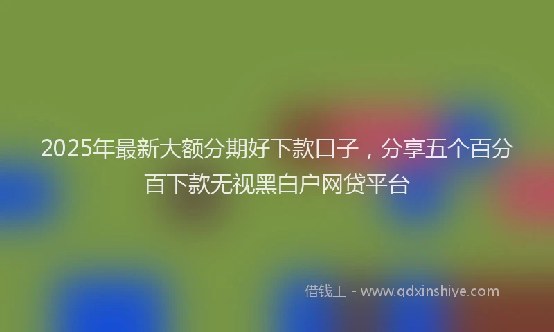 2025年最新大额分期好下款口子，分享五个百分百下款无视黑白户网贷平台