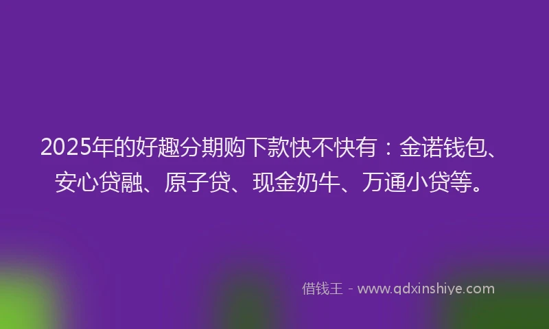 2025年的好趣分期购下款快不快有：金诺钱包、安心贷融、原子贷、现金奶牛、万通小贷等。