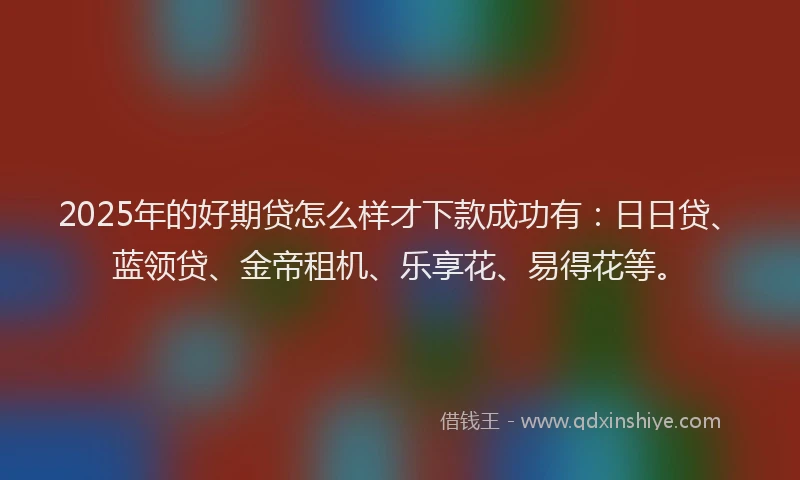 2025年的好期贷怎么样才下款成功有：日日贷、蓝领贷、金帝租机、乐享花、易得花等。