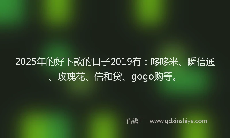 2025年的好下款的口子2019有：哆哆米、瞬信通、玫瑰花、信和贷、gogo购等。