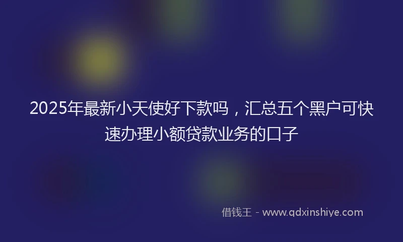 2025年最新小天使好下款吗，汇总五个黑户可快速办理小额贷款业务的口子
