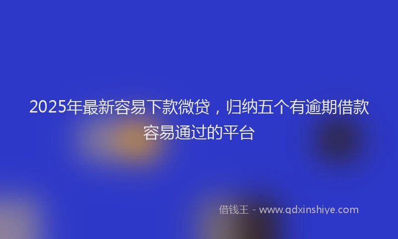 2025年最新容易下款微贷，归纳五个有逾期借款容易通过的平台