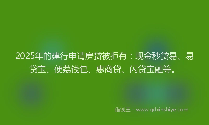 2025年的建行申请房贷被拒有：现金秒贷易、易贷宝、便荔钱包、惠商贷、闪贷宝融等。