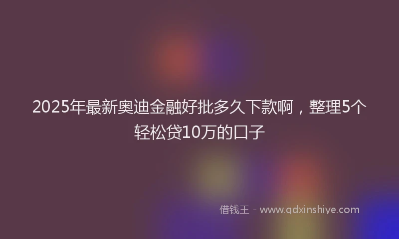 2025年最新奥迪金融好批多久下款啊，整理5个轻松贷10万的口子
