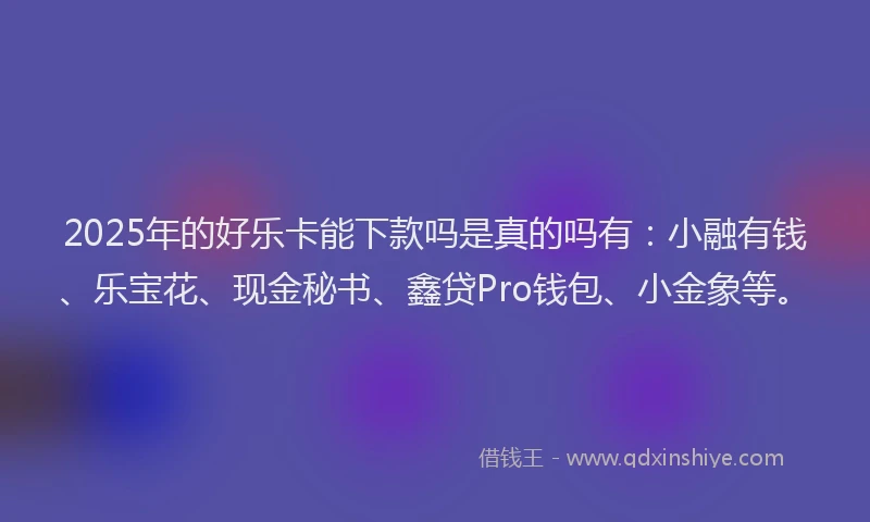 2025年的好乐卡能下款吗是真的吗有：小融有钱、乐宝花、现金秘书、鑫贷Pro钱包、小金象等。