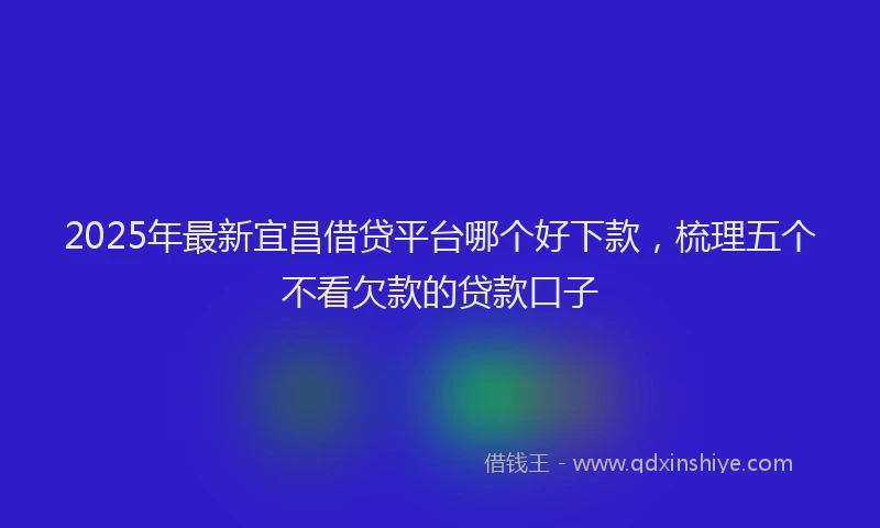 2025年最新宜昌借贷平台哪个好下款，梳理五个不看欠款的贷款口子