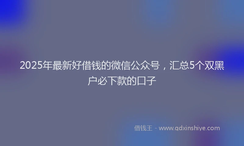 2025年最新好借钱的微信公众号，汇总5个双黑户必下款的口子