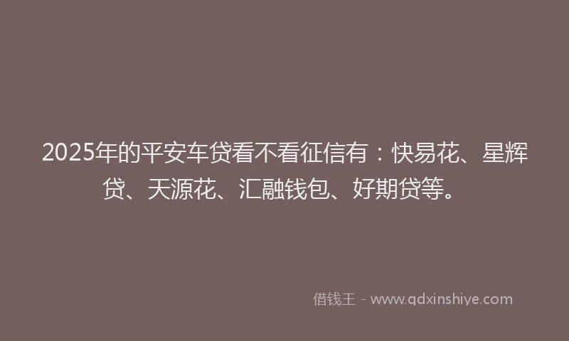 2025年的平安车贷看不看征信有：快易花、星辉贷、天源花、汇融钱包、好期贷等。