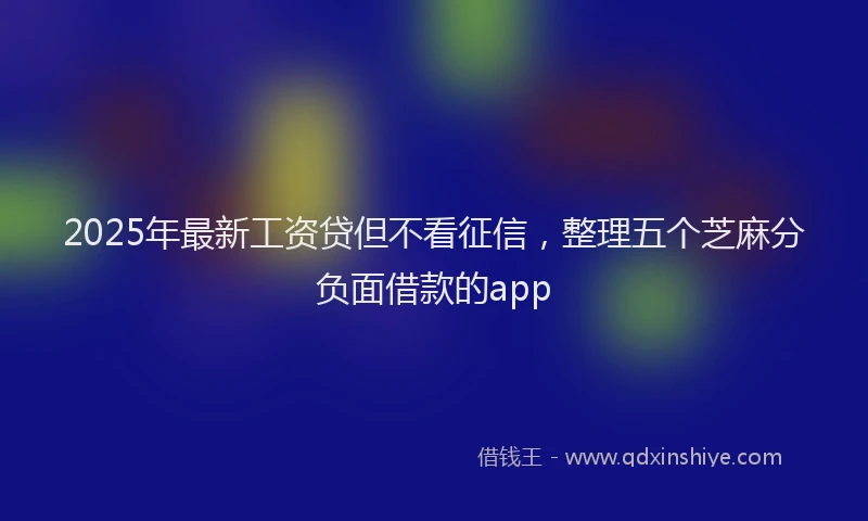 2025年最新工资贷但不看征信，整理五个芝麻分负面借款的app