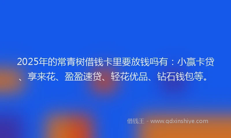 2025年的常青树借钱卡里要放钱吗有：小赢卡贷、享来花、盈盈速贷、轻花优品、钻石钱包等。