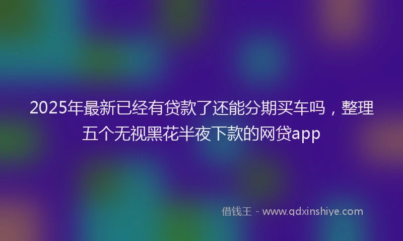 2025年最新已经有贷款了还能分期买车吗，整理五个无视黑花半夜下款的网贷app