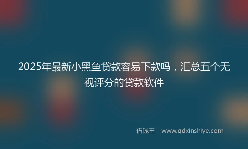 2025年最新小黑鱼贷款容易下款吗，汇总五个无视评分的贷款软件