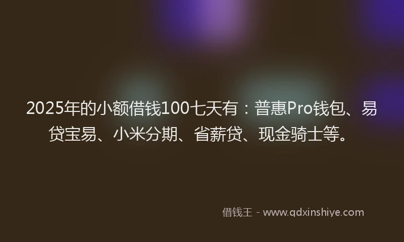 2025年的小额借钱100七天有：普惠Pro钱包、易贷宝易、小米分期、省薪贷、现金骑士等。
