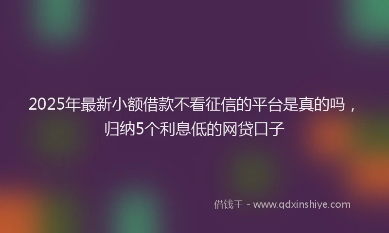 2025年最新小额借款不看征信的平台是真的吗，归纳5个利息低的网贷口子