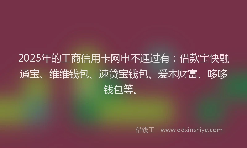 2025年的工商信用卡网申不通过有：借款宝快融通宝、维维钱包、速贷宝钱包、爱木财富、哆哆钱包等。