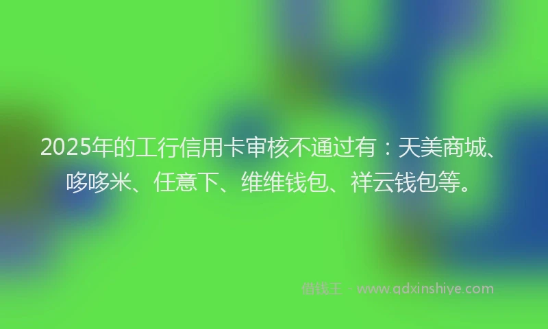2025年的工行信用卡审核不通过有：天美商城、哆哆米、任意下、维维钱包、祥云钱包等。