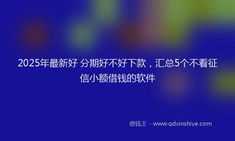 2025年最新好 分期好不好下款，汇总5个不看征信小额借钱的软件