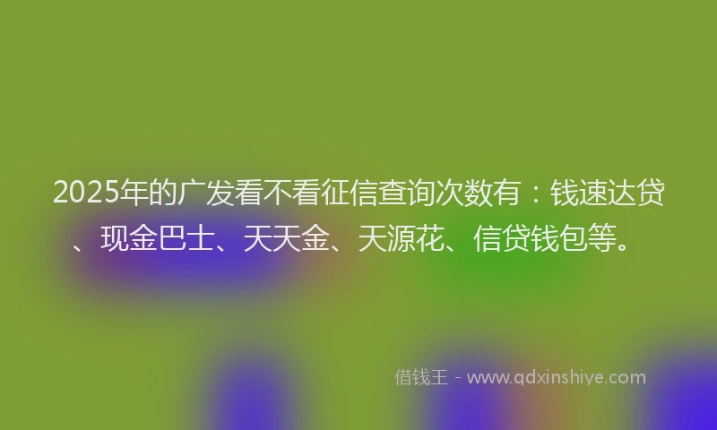 2025年的广发看不看征信查询次数有：钱速达贷、现金巴士、天天金、天源花、信贷钱包等。