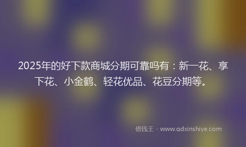 2025年的好下款商城分期可靠吗有：新一花、享下花、小金鹤、轻花优品、花豆分期等。