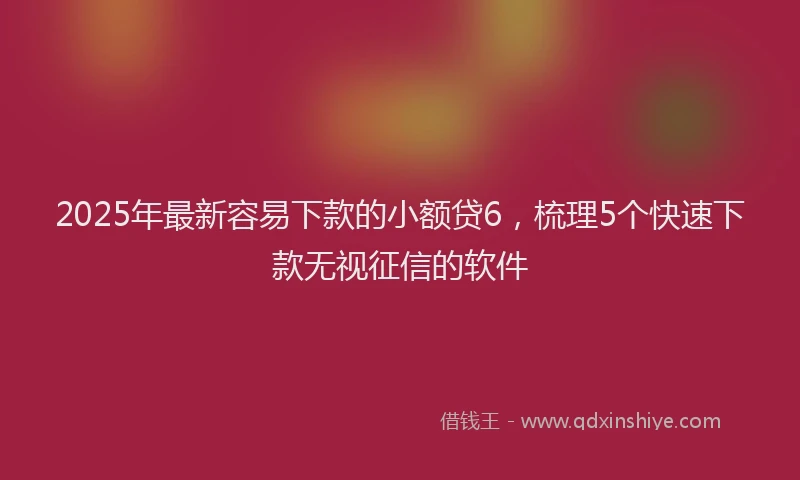 2025年最新容易下款的小额贷6，梳理5个快速下款无视征信的软件