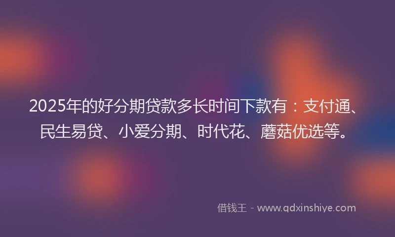 2025年的好分期贷款多长时间下款有：支付通、民生易贷、小爱分期、时代花、蘑菇优选等。