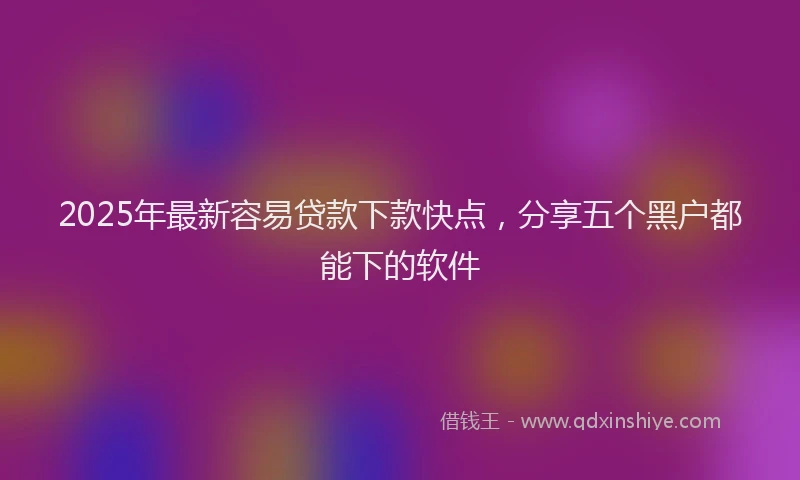 2025年最新容易贷款下款快点，分享五个黑户都能下的软件