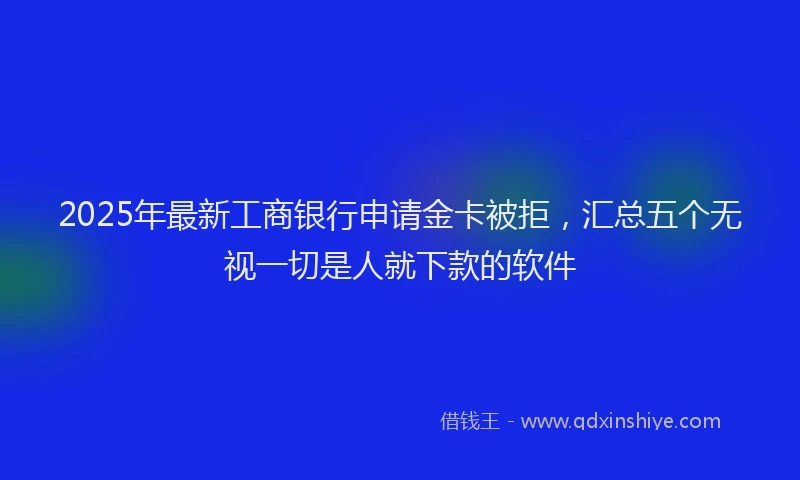 2025年最新工商银行申请金卡被拒，汇总五个无视一切是人就下款的软件