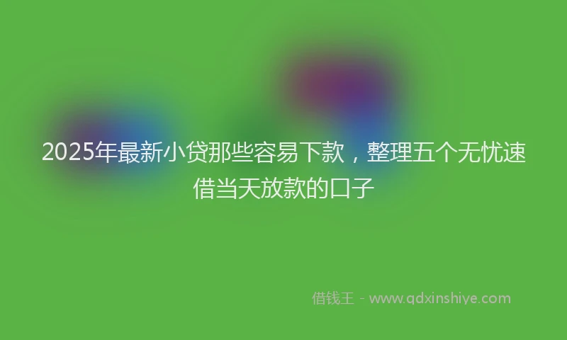 2025年最新小贷那些容易下款，整理五个无忧速借当天放款的口子