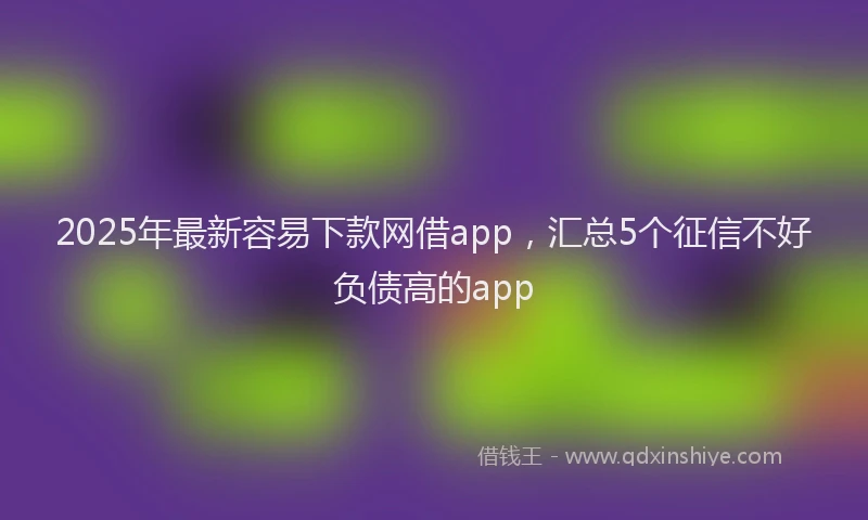 2025年最新容易下款网借app，汇总5个征信不好负债高的app