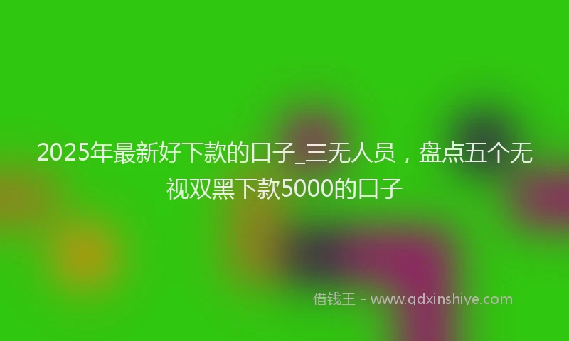 2025年最新好下款的口子_三无人员，盘点五个无视双黑下款5000的口子