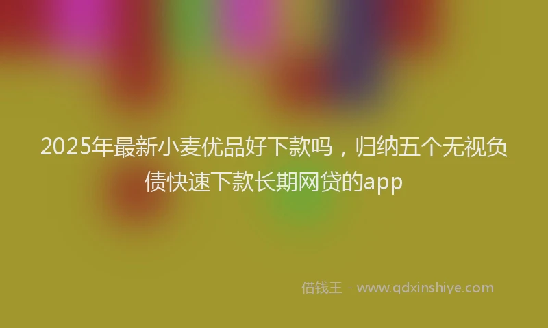 2025年最新小麦优品好下款吗，归纳五个无视负债快速下款长期网贷的app