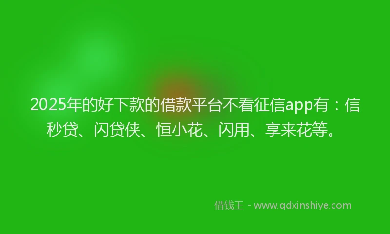 2025年的好下款的借款平台不看征信app有：信秒贷、闪贷侠、恒小花、闪用、享来花等。