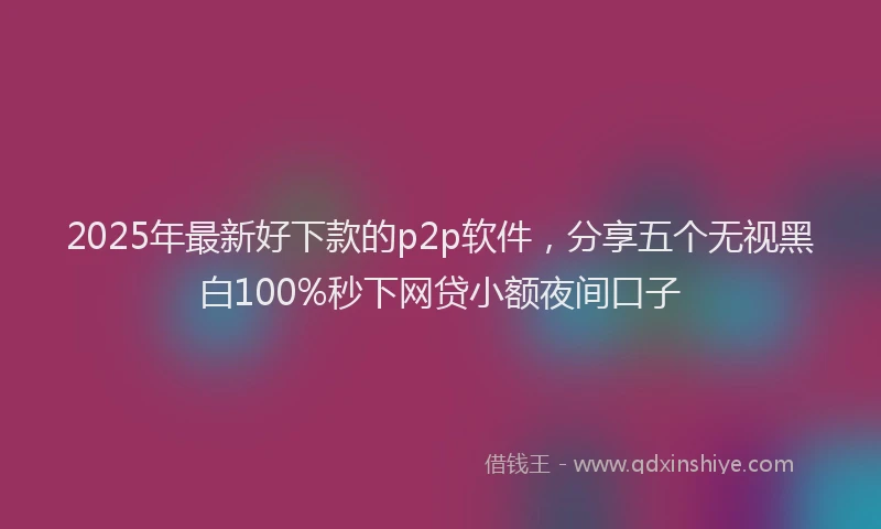 2025年最新好下款的p2p软件，分享五个无视黑白100%秒下网贷小额夜间口子
