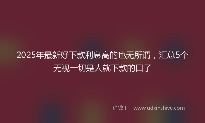 2025年最新好下款利息高的也无所谓，汇总5个无视一切是人就下款的口子