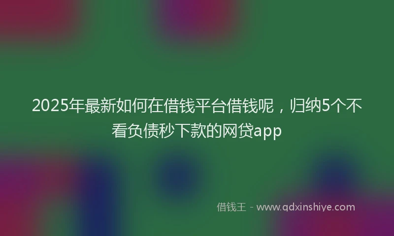 2025年最新如何在借钱平台借钱呢，归纳5个不看负债秒下款的网贷app