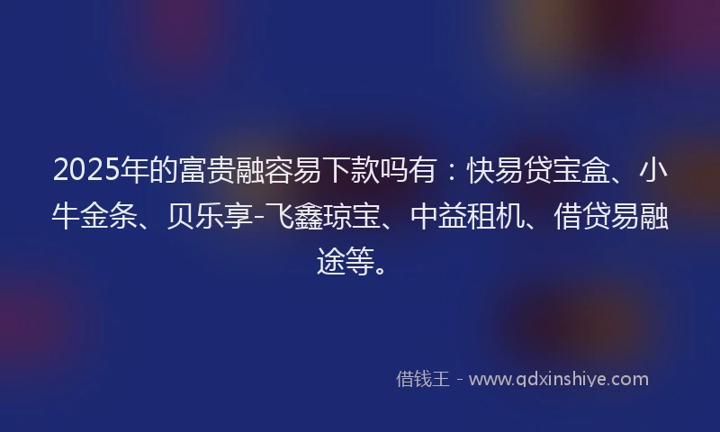 2025年的富贵融容易下款吗有：快易贷宝盒、小牛金条、贝乐享-飞鑫琼宝、中益租机、借贷易融途等。