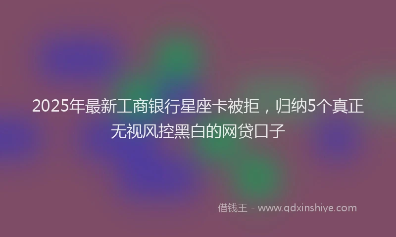 2025年最新工商银行星座卡被拒，归纳5个真正无视风控黑白的网贷口子
