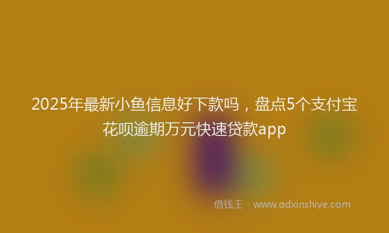 2025年最新小鱼信息好下款吗，盘点5个支付宝花呗逾期万元快速贷款app