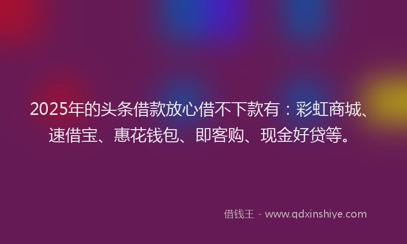 2025年的头条借款放心借不下款有：彩虹商城、速借宝、惠花钱包、即客购、现金好贷等。