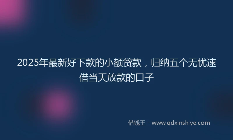 2025年最新好下款的小额贷款，归纳五个无忧速借当天放款的口子