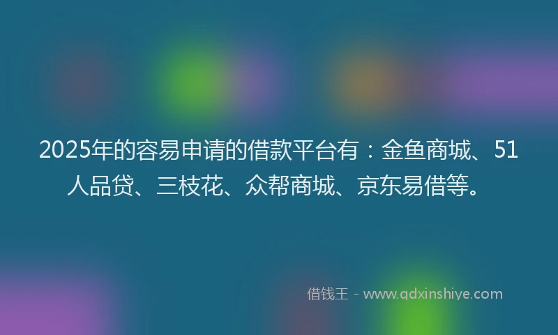 2025年的容易申请的借款平台有：金鱼商城、51人品贷、三枝花、众帮商城、京东易借等。